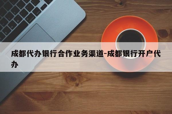 成都代办银行合作业务渠道-成都银行开户代办
