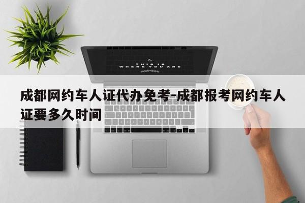 成都网约车人证代办免考-成都报考网约车人证要多久时间