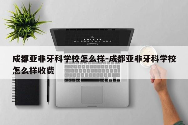 成都亚非牙科学校怎么样-成都亚非牙科学校怎么样收费