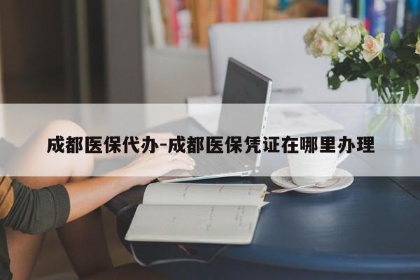 成都医保代办-成都医保凭证在哪里办理