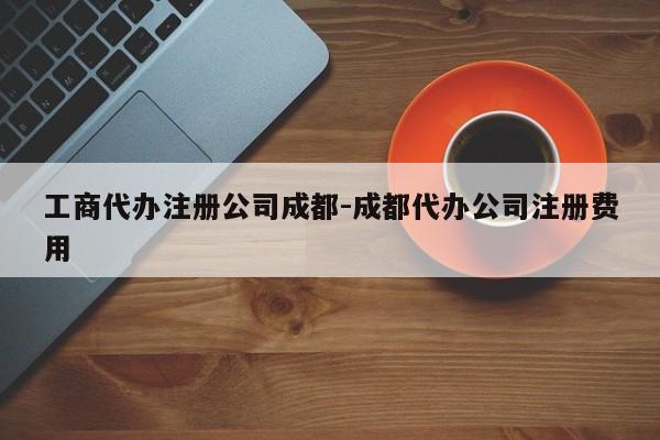 工商代办注册公司成都-成都代办公司注册费用