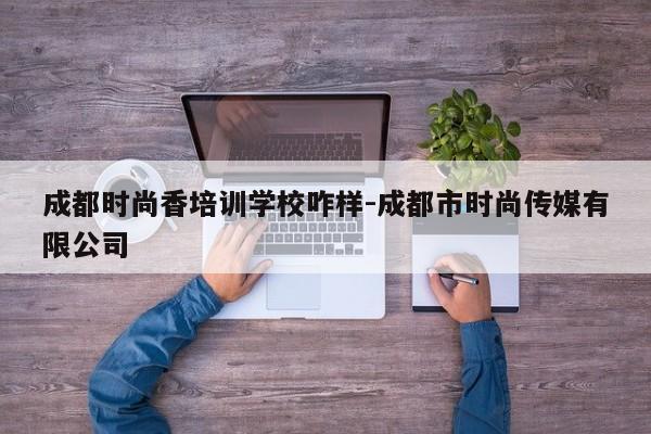 成都时尚香培训学校咋样-成都市时尚传媒有限公司