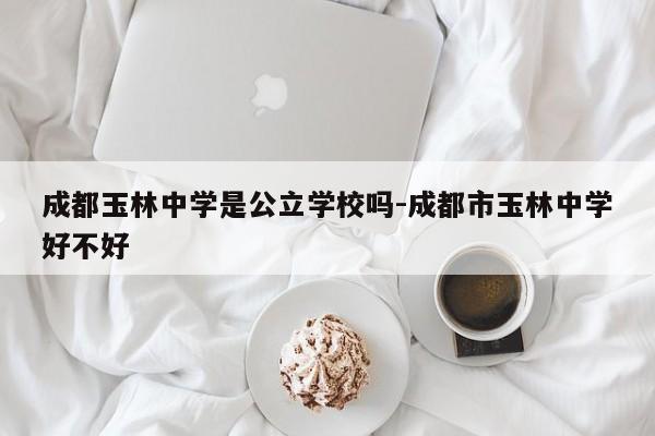 成都玉林中学是公立学校吗-成都市玉林中学好不好