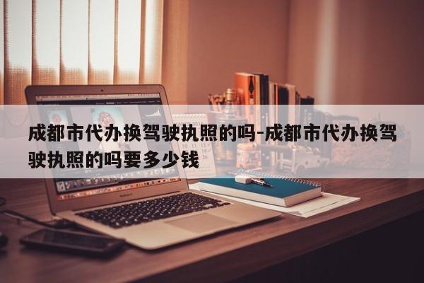 成都市代办换驾驶执照的吗-成都市代办换驾驶执照的吗要多少钱