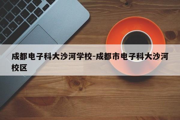 成都电子科大沙河学校-成都市电子科大沙河校区