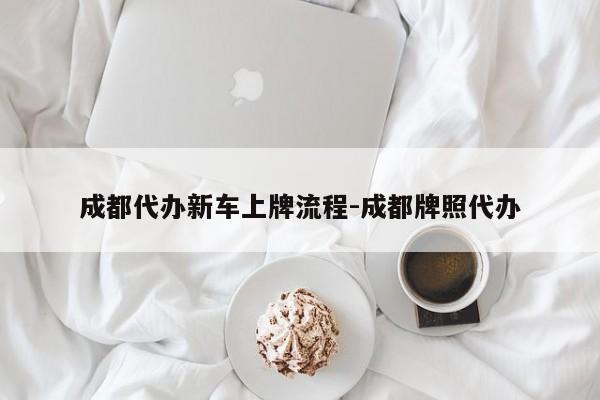 成都代办新车上牌流程-成都牌照代办