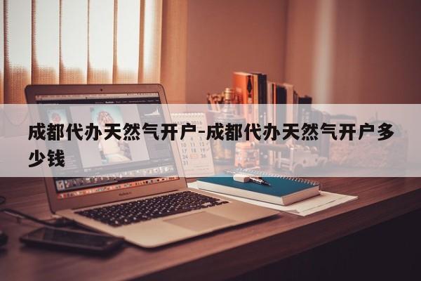 成都代办天然气开户-成都代办天然气开户多少钱