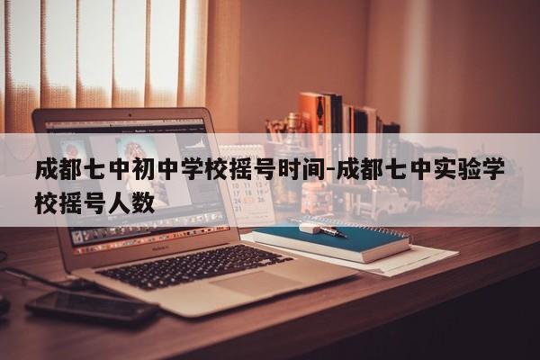 成都七中初中学校摇号时间-成都七中实验学校摇号人数