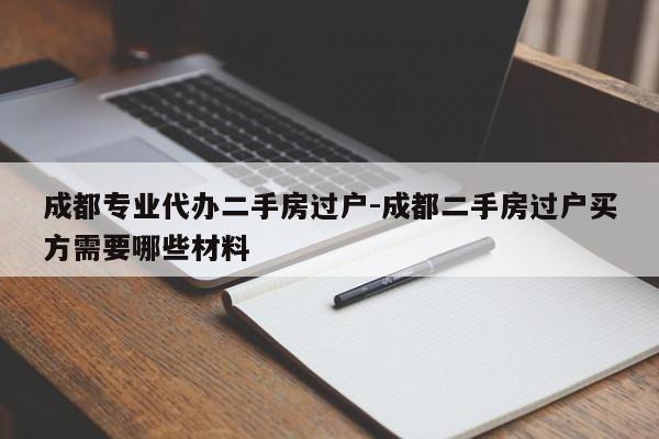 成都专业代办二手房过户-成都二手房过户买方需要哪些材料