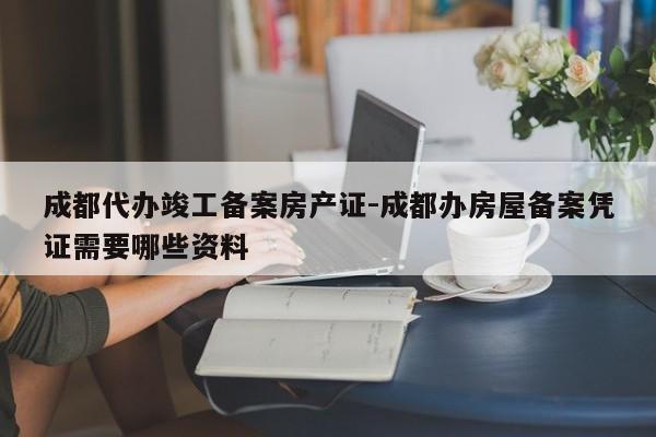 成都代办竣工备案房产证-成都办房屋备案凭证需要哪些资料