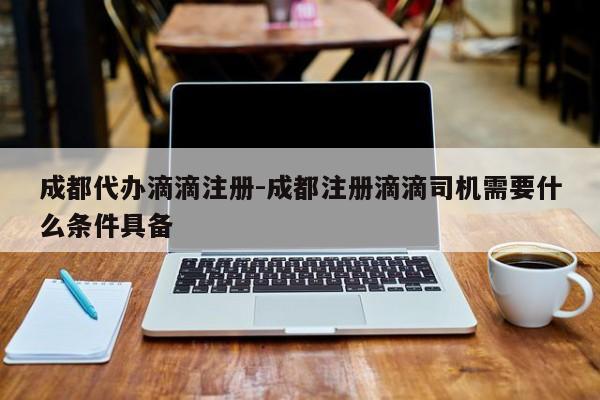 成都代办滴滴注册-成都注册滴滴司机需要什么条件具备