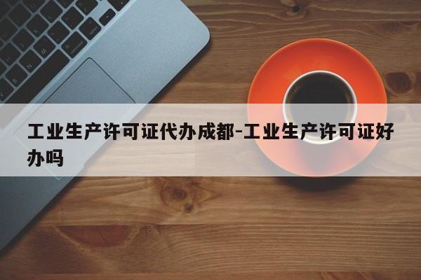 工业生产许可证代办成都-工业生产许可证好办吗