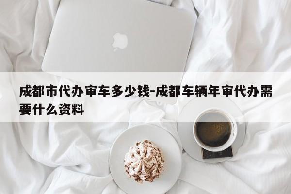 成都市代办审车多少钱-成都车辆年审代办需要什么资料