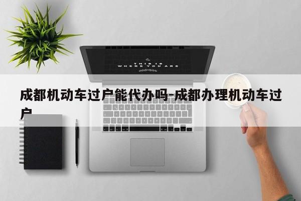 成都机动车过户能代办吗-成都办理机动车过户