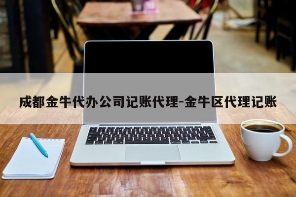 成都金牛代办公司记账代理-金牛区代理记账