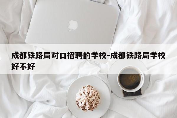 成都铁路局对口招聘的学校-成都铁路局学校好不好