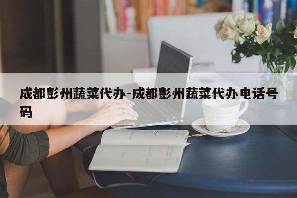成都彭州蔬菜代办-成都彭州蔬菜代办电话号码