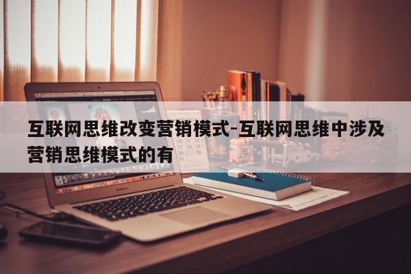 互联网思维改变营销模式-互联网思维中涉及营销思维模式的有