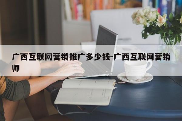 广西互联网营销推广多少钱-广西互联网营销师