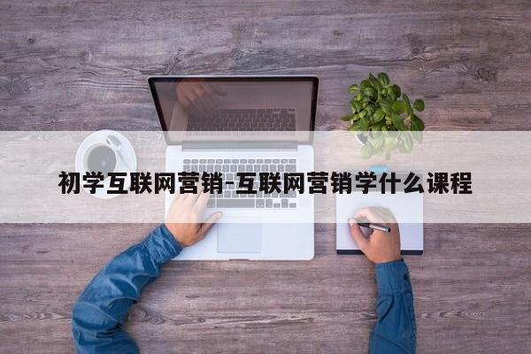 初学互联网营销-互联网营销学什么课程