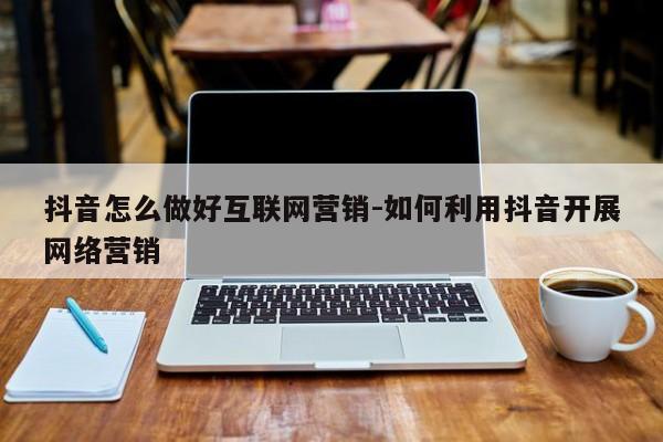 抖音怎么做好互联网营销-如何利用抖音开展网络营销