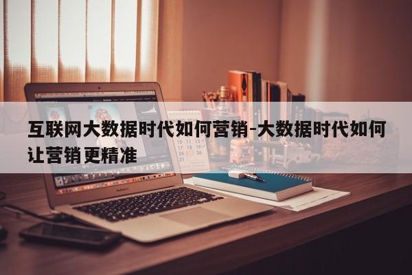 互联网大数据时代如何营销-大数据时代如何让营销更精准