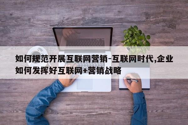 如何规范开展互联网营销-互联网时代,企业如何发挥好互联网+营销战略