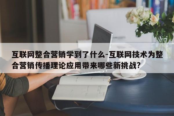 互联网整合营销学到了什么-互联网技术为整合营销传播理论应用带来哪些新挑战?