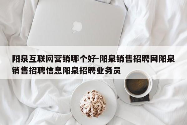 阳泉互联网营销哪个好-阳泉销售招聘网阳泉销售招聘信息阳泉招聘业务员