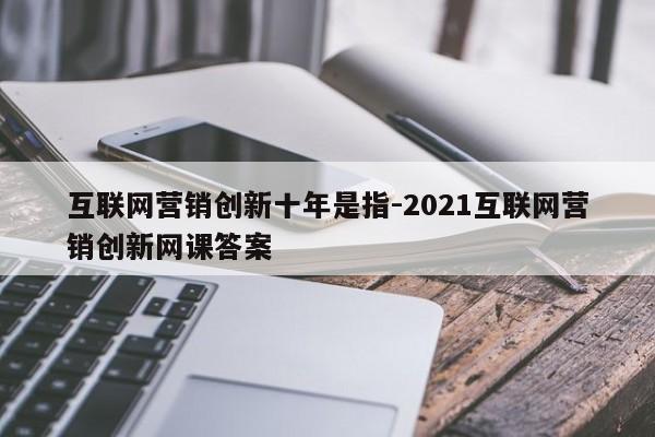 互联网营销创新十年是指-2021互联网营销创新网课答案