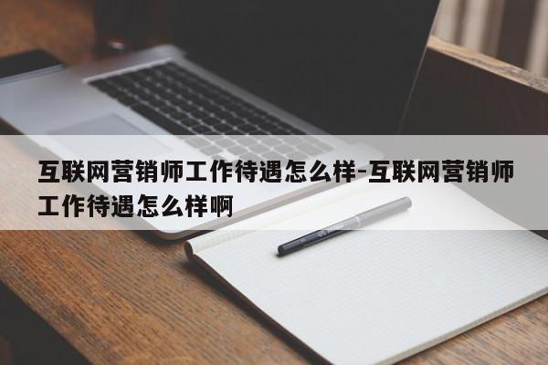 互联网营销师工作待遇怎么样-互联网营销师工作待遇怎么样啊