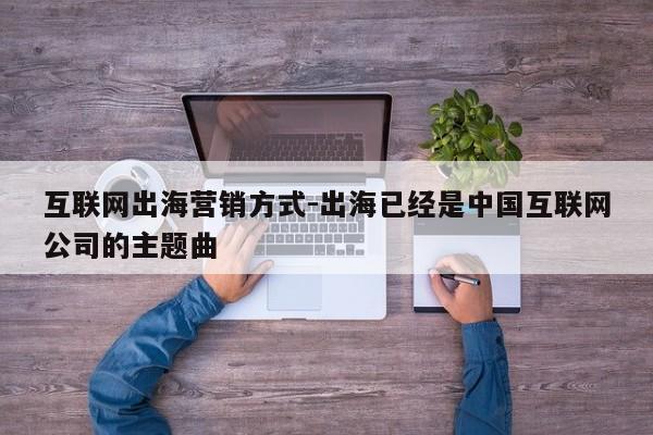 互联网出海营销方式-出海已经是中国互联网公司的主题曲
