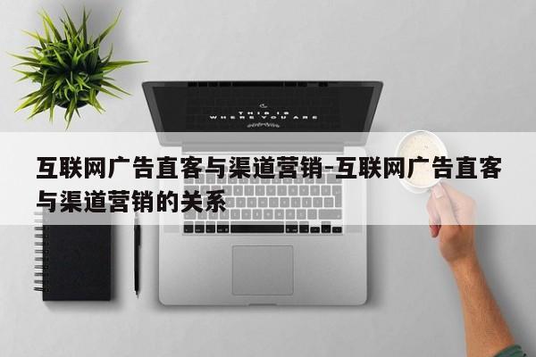 互联网广告直客与渠道营销-互联网广告直客与渠道营销的关系