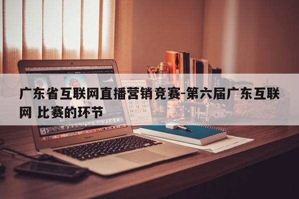 广东省互联网直播营销竞赛-第六届广东互联网 比赛的环节
