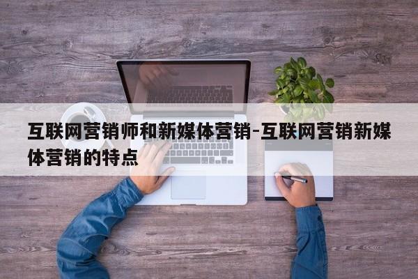 互联网营销师和新媒体营销-互联网营销新媒体营销的特点