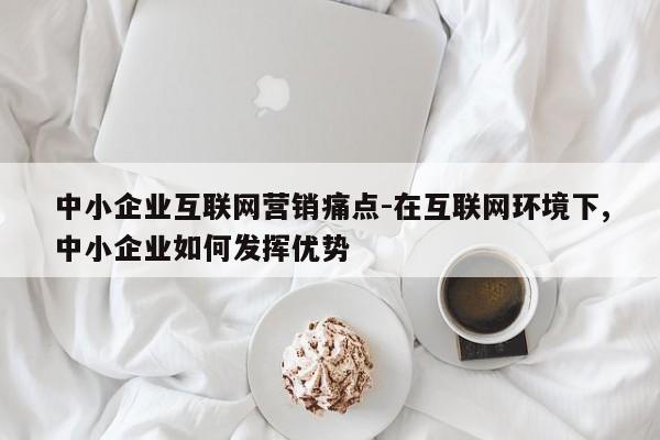 中小企业互联网营销痛点-在互联网环境下,中小企业如何发挥优势