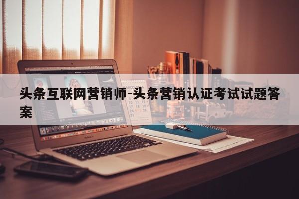 头条互联网营销师-头条营销认证考试试题答案