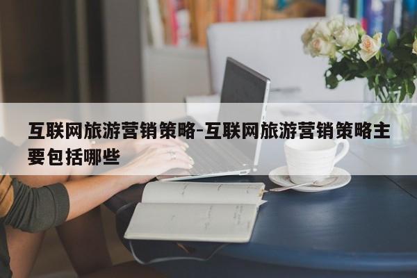 互联网旅游营销策略-互联网旅游营销策略主要包括哪些