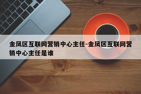 金凤区互联网营销中心主任-金凤区互联网营销中心主任是谁