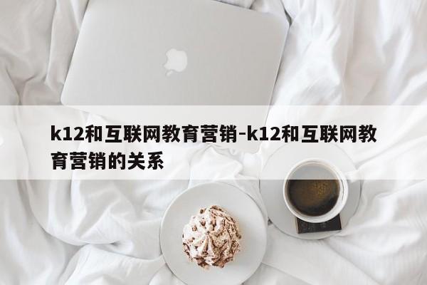 k12和互联网教育营销-k12和互联网教育营销的关系