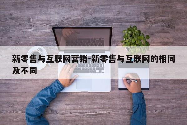 新零售与互联网营销-新零售与互联网的相同及不同