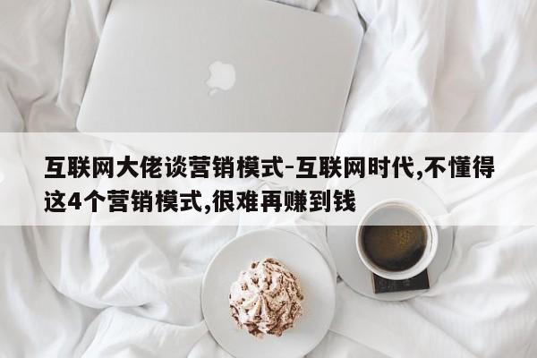 互联网大佬谈营销模式-互联网时代,不懂得这4个营销模式,很难再赚到钱