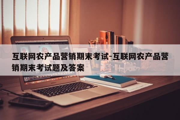 互联网农产品营销期末考试-互联网农产品营销期末考试题及答案