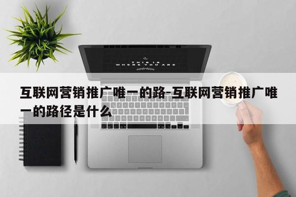 互联网营销推广唯一的路-互联网营销推广唯一的路径是什么