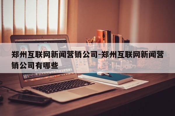 郑州互联网新闻营销公司-郑州互联网新闻营销公司有哪些