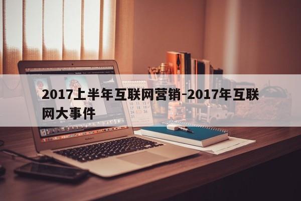 2017上半年互联网营销-2017年互联网大事件