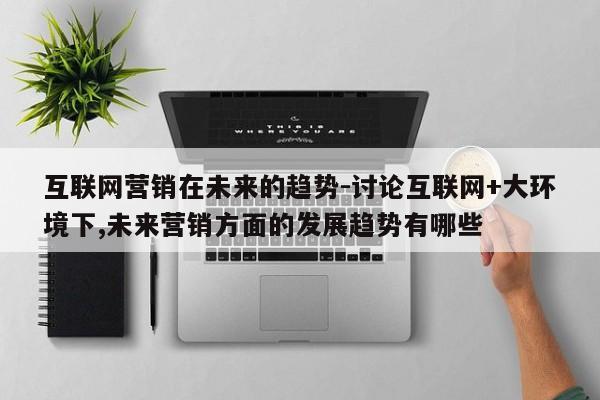互联网营销在未来的趋势-讨论互联网+大环境下,未来营销方面的发展趋势有哪些
