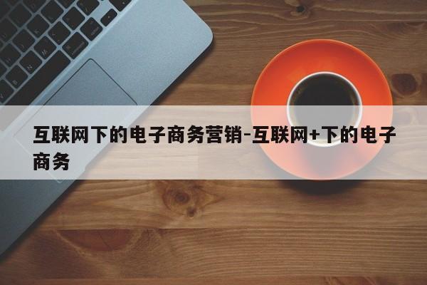 互联网下的电子商务营销-互联网+下的电子商务