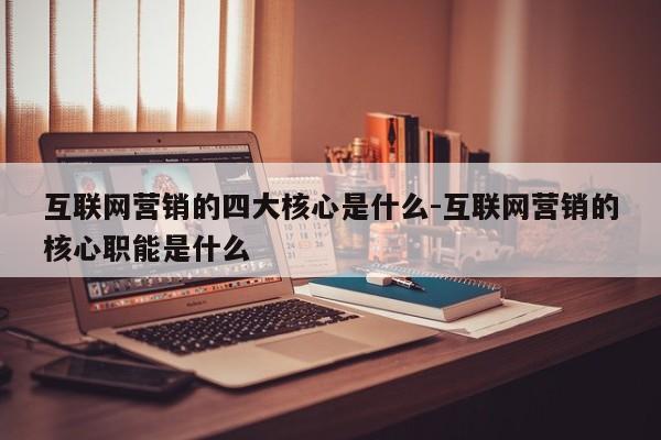 互联网营销的四大核心是什么-互联网营销的核心职能是什么