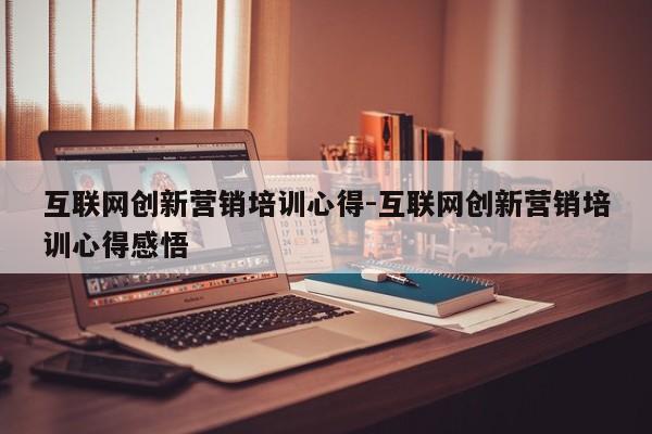 互联网创新营销培训心得-互联网创新营销培训心得感悟